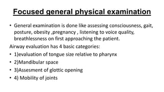Focused general physical examination
• General examination is done like assessing consciousness, gait,
posture, obesity ,pregnancy , listening to voice quality,
breathlessness on first approaching the patient.
Airway evaluation has 4 basic categories:
• 1)evaluation of tongue size relative to pharynx
• 2)Mandibular space
• 3)Assesment of glottic opening
• 4) Mobility of joints
 