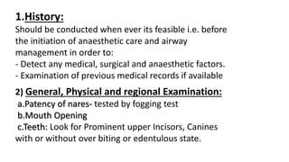 1.History:
Should be conducted when ever its feasible i.e. before
the initiation of anaesthetic care and airway
management in order to:
- Detect any medical, surgical and anaesthetic factors.
- Examination of previous medical records if available
2) General, Physical and regional Examination:
a.Patency of nares- tested by fogging test
b.Mouth Opening
c.Teeth: Look for Prominent upper Incisors, Canines
with or without over biting or edentulous state.
 