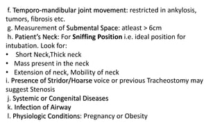 f. Temporo-mandibular joint movement: restricted in ankylosis,
tumors, fibrosis etc.
g. Measurement of Submental Space: atleast > 6cm
h. Patient’s Neck: For Sniffing Position i.e. ideal position for
intubation. Look for:
• Short Neck,Thick neck
• Mass present in the neck
• Extension of neck, Mobility of neck
i. Presence of Stridor/Hoarse voice or previous Tracheostomy may
suggest Stenosis
j. Systemic or Congenital Diseases
k. Infection of Airway
l. Physiologic Conditions: Pregnancy or Obesity
 