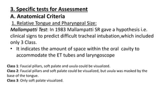 3. Specific tests for Assessment
A. Anatomical Criteria
1. Relative Tongue and Pharyngeal Size:
Mallampatti Test: In 1983 Mallampatti SR gave a hypothesis i.e.
clinical signs to predict difficult tracheal intubation,which included
only 3 Class.
• It indicates the amount of space within the oral cavity to
accommodate the ET tubes and laryngoscope
Class 1: Faucial pillars, soft palate and uvula could be visualized.
Class 2: Faucial pillars and soft palate could be visualized, but uvula was masked by the
base of the tongue.
Class 3: Only soft palate visualized.
 