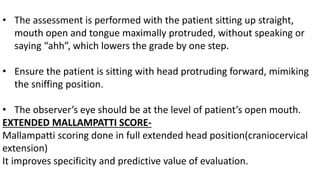 • The assessment is performed with the patient sitting up straight,
mouth open and tongue maximally protruded, without speaking or
saying “ahh”, which lowers the grade by one step.
• Ensure the patient is sitting with head protruding forward, mimiking
the sniffing position.
• The observer’s eye should be at the level of patient’s open mouth.
EXTENDED MALLAMPATTI SCORE-
Mallampatti scoring done in full extended head position(craniocervical
extension)
It improves specificity and predictive value of evaluation.
 