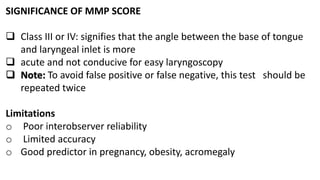 SIGNIFICANCE OF MMP SCORE
 Class III or IV: signifies that the angle between the base of tongue
and laryngeal inlet is more
 acute and not conducive for easy laryngoscopy
 Note: To avoid false positive or false negative, this test should be
repeated twice
Limitations
o Poor interobserver reliability
o Limited accuracy
o Good predictor in pregnancy, obesity, acromegaly
 