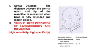 II. Savva Distance – The
distance between the sternal
notch and tip of the
mandible is measured when
head is fully extended and
mouth closed.
III. *SINGLE BEST PREDICTOR
OF LARYNGOSCOPY AND
INTUBATION
(high sensitivity/ high specificity)
 