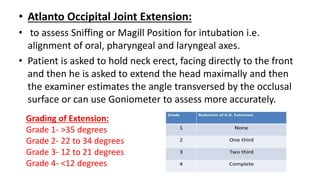 • Atlanto Occipital Joint Extension:
• to assess Sniffing or Magill Position for intubation i.e.
alignment of oral, pharyngeal and laryngeal axes.
• Patient is asked to hold neck erect, facing directly to the front
and then he is asked to extend the head maximally and then
the examiner estimates the angle transversed by the occlusal
surface or can use Goniometer to assess more accurately.
Grading of Extension:
Grade 1- >35 degrees
Grade 2- 22 to 34 degrees
Grade 3- 12 to 21 degrees
Grade 4- <12 degrees
 