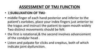 ASSESSMENT OF TMJ FUNCTION
• 1)SUBLUXATION OF TMJ-
• middle finger of each hand posterior and inferior to the
patient’s earlobes, place your index fingers just anterior to
the tragus and instruct the patient to open mouth widely
Two distinct movements should be felt:
• the first is rotational,& the second involves advancement
of the condylar head .
• Listen and palpate for clicks and crepitus, both of which
indicate joint dysfunction.
 