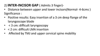2) INTER-INCISOR GAP ( Admits 3 finger)-
• Distance between upper and lower incisors(Normal- 4-6cms )
Significance :
• Positive results: Easy insertion of a 3 cm deep flange of the
laryngoscope blade
• < 3 cm: difficult laryngoscopy
• < 2 cm: difficult LMA insertion
• Affected by TMJ and upper cervical spine mobility
 