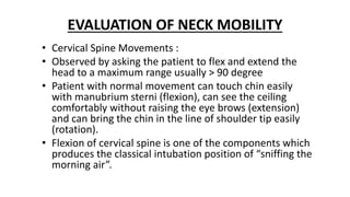 EVALUATION OF NECK MOBILITY
• Cervical Spine Movements :
• Observed by asking the patient to flex and extend the
head to a maximum range usually > 90 degree
• Patient with normal movement can touch chin easily
with manubrium sterni (flexion), can see the ceiling
comfortably without raising the eye brows (extension)
and can bring the chin in the line of shoulder tip easily
(rotation).
• Flexion of cervical spine is one of the components which
produces the classical intubation position of “sniffing the
morning air”.
 