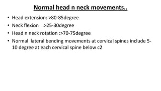 Normal head n neck movements..
• Head extension: >80-85degree
• Neck flexion :>25-30degree
• Head n neck rotation :>70-75degree
• Normal lateral bending movements at cervical spines include 5-
10 degree at each cervical spine below c2
 