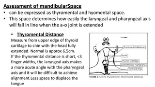 Assessment of mandibularSpace
• can be expressed as thyromental and hyomental space.
• This space determines how easily the laryngeal and pharyngeal axis
will fall in line when the a-o joint is extended
• Thyromental Distance
Measure from upper edge of thyroid
cartilage to chin with the head fully
extended. Normal is approx 6.5cm.
If the thyromental distance is short, <3
finger widths, the laryngeal axis makes
a more acute angle with the pharyngeal
axis and it will be difficult to achieve
alignment.Less space to displace the
tongue
 