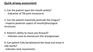 Quick airway assessment
1. Can the patient open the mouth widely?
- Indicative of TM joint movement.
2. Can the patient maximally protrude the tongue?
- Inspects posterior aspect of mouth/pharyngeal
structures.
3. Patient’s ability to move jaw forward?
- Indicates ease to manoeuver the laryngoscope.
4. Can patient fully bend/extend the head and move it
side wards?
- Indicates neck movements.
 
