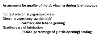 Assessment for quality of glottic viewing during laryngoscopy
Indirect mirror laryngoscopic view
Direct laryngoscopy awake look‘
-cormack and lehane grading
Grading ease of intubation
- POGO (percentage of glottic opening) scoring
 