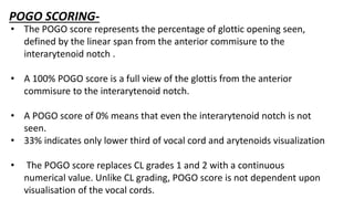 POGO SCORING-
• The POGO score represents the percentage of glottic opening seen,
defined by the linear span from the anterior commisure to the
interarytenoid notch .
• A 100% POGO score is a full view of the glottis from the anterior
commisure to the interarytenoid notch.
• A POGO score of 0% means that even the interarytenoid notch is not
seen.
• 33% indicates only lower third of vocal cord and arytenoids visualization
• The POGO score replaces CL grades 1 and 2 with a continuous
numerical value. Unlike CL grading, POGO score is not dependent upon
visualisation of the vocal cords.
 