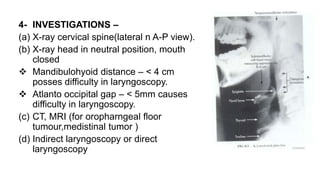 4- INVESTIGATIONS –
(a) X-ray cervical spine(lateral n A-P view).
(b) X-ray head in neutral position, mouth
closed
 Mandibulohyoid distance – < 4 cm
posses difficulty in laryngoscopy.
 Atlanto occipital gap – < 5mm causes
difficulty in laryngoscopy.
(c) CT, MRI (for oropharngeal floor
tumour,medistinal tumor )
(d) Indirect laryngoscopy or direct
laryngoscopy
 