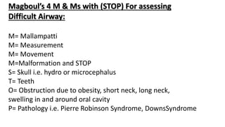 Magboul’s 4 M & Ms with (STOP) For assessing
Difficult Airway:
M= Mallampatti
M= Measurement
M= Movement
M=Malformation and STOP
S= Skull i.e. hydro or microcephalus
T= Teeth
O= Obstruction due to obesity, short neck, long neck,
swelling in and around oral cavity
P= Pathology i.e. Pierre Robinson Syndrome, DownsSyndrome
 