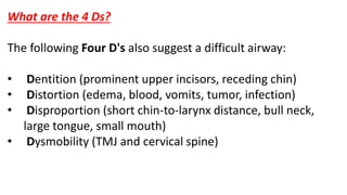 What are the 4 Ds?
The following Four D's also suggest a difficult airway:
• Dentition (prominent upper incisors, receding chin)
• Distortion (edema, blood, vomits, tumor, infection)
• Disproportion (short chin-to-larynx distance, bull neck,
large tongue, small mouth)
• Dysmobility (TMJ and cervical spine)
 