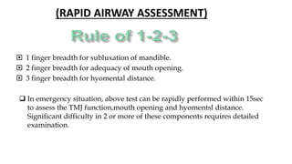  1 finger breadth for subluxation of mandible.
 2 finger breadth for adequacy of mouth opening.
 3 finger breadth for hyomental distance.
 In emergency situation, above test can be rapidly performed within 15sec
to assess the TMJ function,mouth opening and hyomentsl distance.
Significant difficulty in 2 or more of these components requires detailed
examination.
(RAPID AIRWAY ASSESSMENT)
 