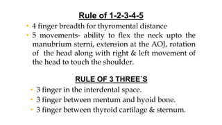Rule of 1-2-3-4-5
• 4 finger breadth for thyromental distance
• 5 movements- ability to flex the neck upto the
manubrium sterni, extension at the AOJ, rotation
of the head along with right & left movement of
the head to touch the shoulder.
RULE OF 3 THREE`S
• 3 finger in the interdental space.
• 3 finger between mentum and hyoid bone.
• 3 finger between thyroid cartilage & sternum.
 