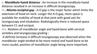 i . Mandibulo-hyoid distance : An increase in the mandibulo-hyoid
distance resulted in an increase in difficult laryngoscopy.
i i . Atlanto-occipital gap : A-O gap is the major factor which limits the
extension of head on neck. Longer the A-O gap, more space is
available for mobility of head at that joint with good axis for
laryngoscopy and intubation. Radiologically there is reduced space
between C1 and occiput.
i i i . Relation of mandibular angle and hyoid bone with cervical
vertebra and laryngoscopy grading :
A definite increase in difficult laryngoscopy was observed when the
mandibular angle tended to be more rostral and hyoid bone to be
more caudal, position of mandibular angle being more important.
 