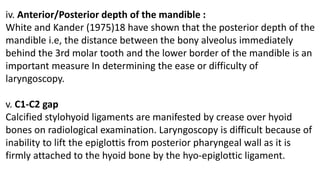 iv. Anterior/Posterior depth of the mandible :
White and Kander (1975)18 have shown that the posterior depth of the
mandible i.e, the distance between the bony alveolus immediately
behind the 3rd molar tooth and the lower border of the mandible is an
important measure In determining the ease or difficulty of
laryngoscopy.
v. C1-C2 gap
Calcified stylohyoid ligaments are manifested by crease over hyoid
bones on radiological examination. Laryngoscopy is difficult because of
inability to lift the epiglottis from posterior pharyngeal wall as it is
firmly attached to the hyoid bone by the hyo-epiglottic ligament.
 