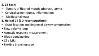 2. CT Scan:
• Tumors of floor of mouth, pharynx, larynx
• Cervical spine trauma, inflammation
• Mediastinal mass
3. Helical CT (3D-reconstruction):
• Exact location and degree of airway compression
• Flow volume loop
• Acoustic response measurement
• Ultra sound guided
• CT / MRI
• Flexible bronchoscope
 