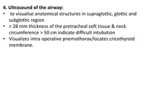4. Ultrasound of the airway:
• to visualise anatomical structures in supraglottic, glottic and
subglottic region
• > 28 mm thickness of the pretracheal soft tissue & neck
circumference > 50 cm indicate difficult intubation
• Visualizes intra operative pnemothorax/locates cricothyroid
membrane.
 