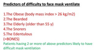 Predictors of difficulty to face mask ventilate
1.The Obese (body mass index > 26 kg/m2)
2.The Bearded
3.The Elderly (older than 55 y)
4.The Snorers
5.The Edentulous
(=BONES)
Patients having 2 or more of above predictors likely to have
difficult mask ventilation
 