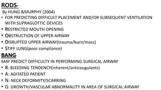 RODS-
By HUNG &MURPHY (2004)
• FOR PREDICTING DIFFICULT PLACEMENT AND/OR SUBSEQUENT VENTILATION
WITH SUPRAGLOTTIC DEVICES
• RESTRICTED MOUTH OPENING
• OBSTRUCTION OF UPPER AIRWAY
• DISRUPTED UPPER AIRWAY(trauma/burn/mass)
• STIFF LUNG(poor compliance)
BANG-
MAY PREDICT DIFFICULTY IN PERFORMING SURGICAL AIRWAY
• B: BLEEDING TENDENCY(inherent/anticougulants)
• A: AGITATED PATIENT
• N: NECK DEFORMITY/SCARRING
• G: GROWTH/VASCULAR ABNORMALITY IN AREA OF SURGICAL AIRWAY
 