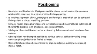 Positioning
• Bannister and Macbeth in 1944 proposed the classic model to describe anatomic
relationship necessary to achieve position for laryngoscopy
• It involves alignment of oral, pharyngeal and laryngeal axes which can be achieved
if the patient is placed in sniffing position.
• Cervical flexion aligns pharyngeal and laryngeal axes and maximal head extension at
the atlanto-occipital joint brings oral axis into alignment.
• 35 degree of cervical flexion can be achieved by 7-9cm elevation of head on a firm
cushion
• Obese patient need ramped position to achieve cervical position by using troop
elevation pillow(a device) or folded blankets.
• Horizontal aligment can be confirmed by aligning external auditory meatus and
sternal notch.
 