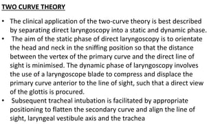 TWO CURVE THEORY
• The clinical application of the two-curve theory is best described
by separating direct laryngoscopy into a static and dynamic phase.
• The aim of the static phase of direct laryngoscopy is to orientate
the head and neck in the sniffing position so that the distance
between the vertex of the primary curve and the direct line of
sight is minimised. The dynamic phase of laryngoscopy involves
the use of a laryngoscope blade to compress and displace the
primary curve anterior to the line of sight, such that a direct view
of the glottis is procured.
• Subsequent tracheal intubation is facilitated by appropriate
positioning to flatten the secondary curve and align the line of
sight, laryngeal vestibule axis and the trachea
 