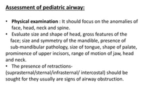 Assessment of pediatric airway:
• Physical examination : It should focus on the anomalies of
face, head, neck and spine.
• Evaluate size and shape of head, gross features of the
face; size and symmetry of the mandible, presence of
sub-mandibular pathology, size of tongue, shape of palate,
prominence of upper incisors, range of motion of jaw, head
and neck.
• The presence of retractions-
(suprasternal/sternal/infrasternal/ intercostal) should be
sought for they usually are signs of airway obstruction.
 
