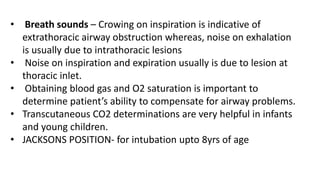 • Breath sounds – Crowing on inspiration is indicative of
extrathoracic airway obstruction whereas, noise on exhalation
is usually due to intrathoracic lesions
• Noise on inspiration and expiration usually is due to lesion at
thoracic inlet.
• Obtaining blood gas and O2 saturation is important to
determine patient’s ability to compensate for airway problems.
• Transcutaneous CO2 determinations are very helpful in infants
and young children.
• JACKSONS POSITION- for intubation upto 8yrs of age
 
