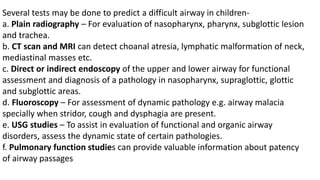 Several tests may be done to predict a difficult airway in children-
a. Plain radiography – For evaluation of nasopharynx, pharynx, subglottic lesion
and trachea.
b. CT scan and MRI can detect choanal atresia, lymphatic malformation of neck,
mediastinal masses etc.
c. Direct or indirect endoscopy of the upper and lower airway for functional
assessment and diagnosis of a pathology in nasopharynx, supraglottic, glottic
and subglottic areas.
d. Fluoroscopy – For assessment of dynamic pathology e.g. airway malacia
specially when stridor, cough and dysphagia are present.
e. USG studies – To assist in evaluation of functional and organic airway
disorders, assess the dynamic state of certain pathologies.
f. Pulmonary function studies can provide valuable information about patency
of airway passages
 