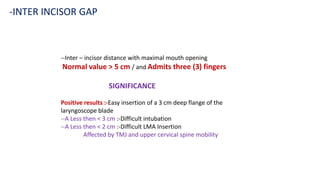 --Inter – incisor distance with maximal mouth opening
Normal value > 5 cm / and Admits three (3) fingers
SIGNIFICANCE
Positive results :-Easy insertion of a 3 cm deep flange of the
laryngoscope blade
--A Less then < 3 cm :-Difficult intubation
--A Less then < 2 cm :-Difficult LMA Insertion
Affected by TMJ and upper cervical spine mobility
-INTER INCISOR GAP
 