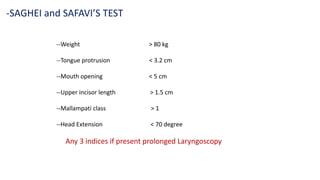 --Weight > 80 kg
--Tongue protrusion < 3.2 cm
--Mouth opening < 5 cm
--Upper incisor length > 1.5 cm
--Mallampati class > 1
--Head Extension < 70 degree
Any 3 indices if present prolonged Laryngoscopy
-SAGHEI and SAFAVI’S TEST
 