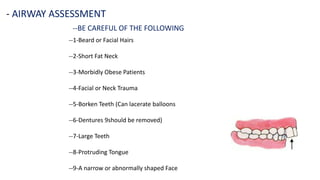 --BE CAREFUL OF THE FOLLOWING
- AIRWAY ASSESSMENT
--1-Beard or Facial Hairs
--2-Short Fat Neck
--3-Morbidly Obese Patients
--4-Facial or Neck Trauma
--5-Borken Teeth (Can lacerate balloons
--6-Dentures 9should be removed)
--7-Large Teeth
--8-Protruding Tongue
--9-A narrow or abnormally shaped Face
 
