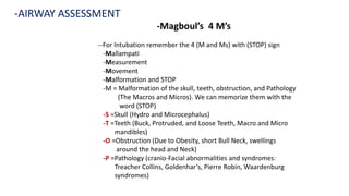 -Magboul’s 4 M’s
-AIRWAY ASSESSMENT
--For Intubation remember the 4 (M and Ms) with (STOP) sign
-Mallampati
-Measurement
-Movement
-Malformation and STOP
-M = Malformation of the skull, teeth, obstruction, and Pathology
(The Macros and Micros). We can memorize them with the
word (STOP)
-S =Skull (Hydro and Microcephalus)
-T =Teeth (Buck, Protruded, and Loose Teeth, Macro and Micro
mandibles)
-O =Obstruction (Due to Obesity, short Bull Neck, swellings
around the head and Neck)
-P =Pathology (cranio-Facial abnormalities and syndromes:
Treacher Collins, Goldenhar’s, Pierre Robin, Waardenburg
syndromes)
 