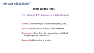 -What are the 4 D’s
-AIRWAY ASSESSMENT
-The Following 4 D’s also suggest a difficult airway
--Dentition (Prominent upper incisors and receding chin)
--Distortion (Edema, Blood, Vomitus, Tumor, Infection)
--Disproportion (Short Chin – to – larynx distance, Bull Neck
Large Tongue and small mouth)
--Dys mobility (TMJ and cervical spine)
 