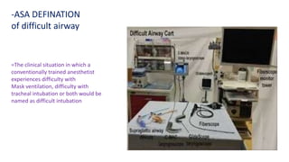 =The clinical situation in which a
conventionally trained anesthetist
experiences difficulty with
Mask ventilation, difficulty with
tracheal intubation or both would be
named as difficult intubation
-ASA DEFINATION
of difficult airway
 