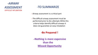 -TO SUMMARIZE
--Airway assessment is a critical part
--The difficult airway assessment must be
performed prior to ALL attempts While this
criteria helps identify difficult airways it
does not guarantee an easy intubation
--Nothing is more expensive
than the
Missed Opportunity
-Be Prepared !
-AIRWAY
ASSESSMENT
DIFFICULT INTUBATION
 