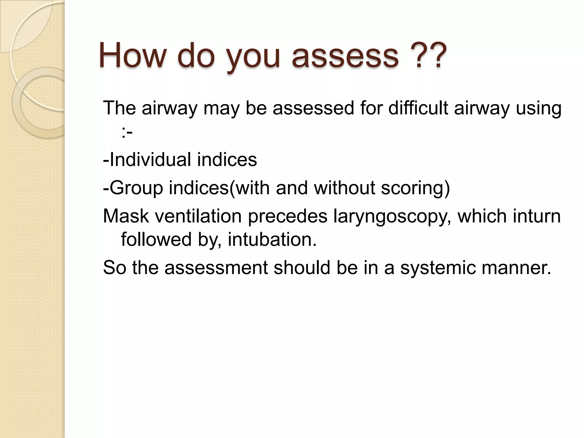 How do you assess ??
The airway may be assessed for difficult airway using
   :-
-Individual indices
-Group indices(with and without scoring)
Mask ventilation precedes laryngoscopy, which inturn
   followed by, intubation.
So the assessment should be in a systemic manner.
 