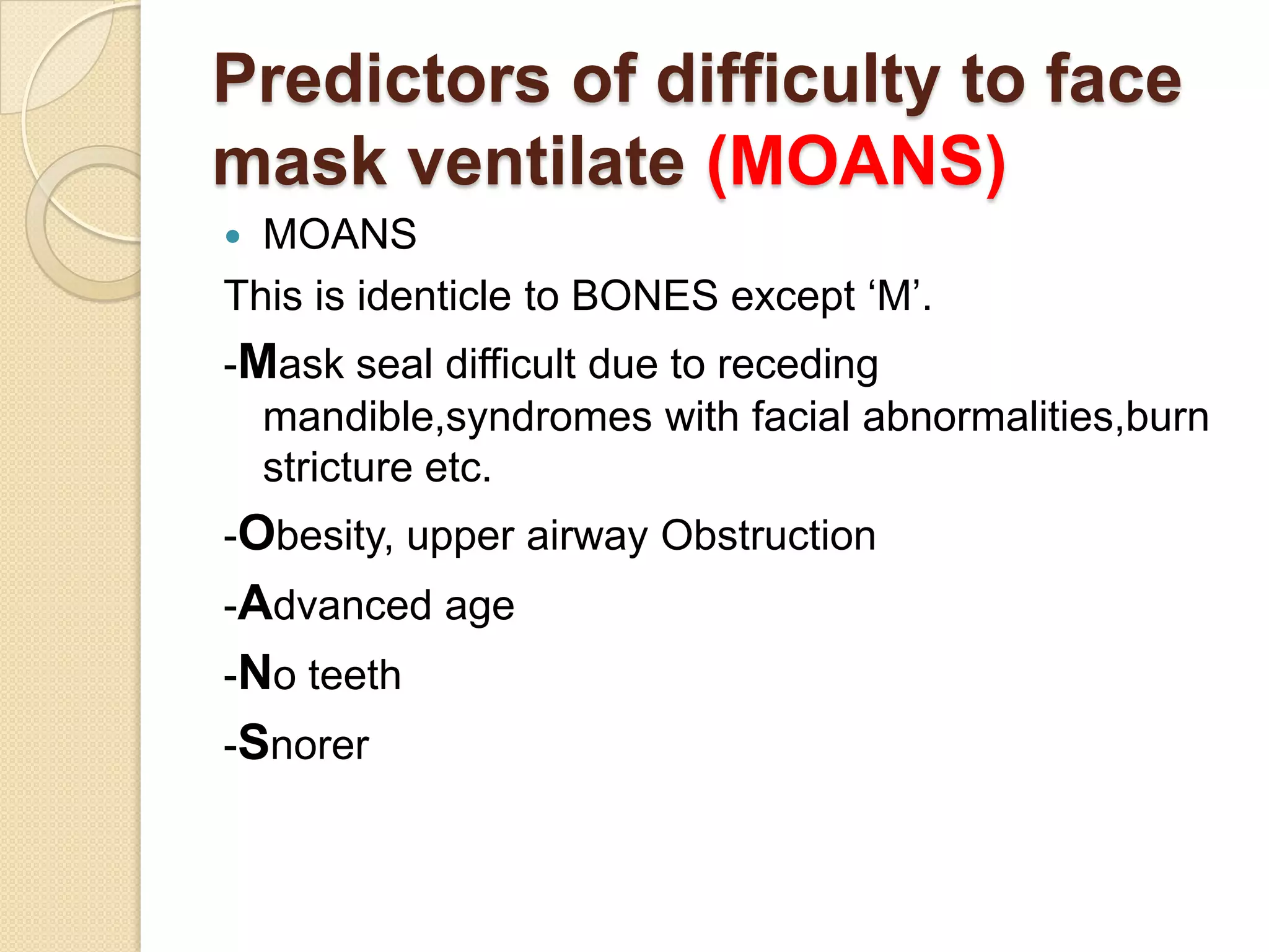Predictors of difficulty to face
mask ventilate (MOANS)
 MOANS
This is identicle to BONES except ‗M‘.
-Mask seal difficult due to receding
  mandible,syndromes with facial abnormalities,burn
  stricture etc.
-Obesity, upper airway Obstruction
-Advanced age
-No teeth
-Snorer
 