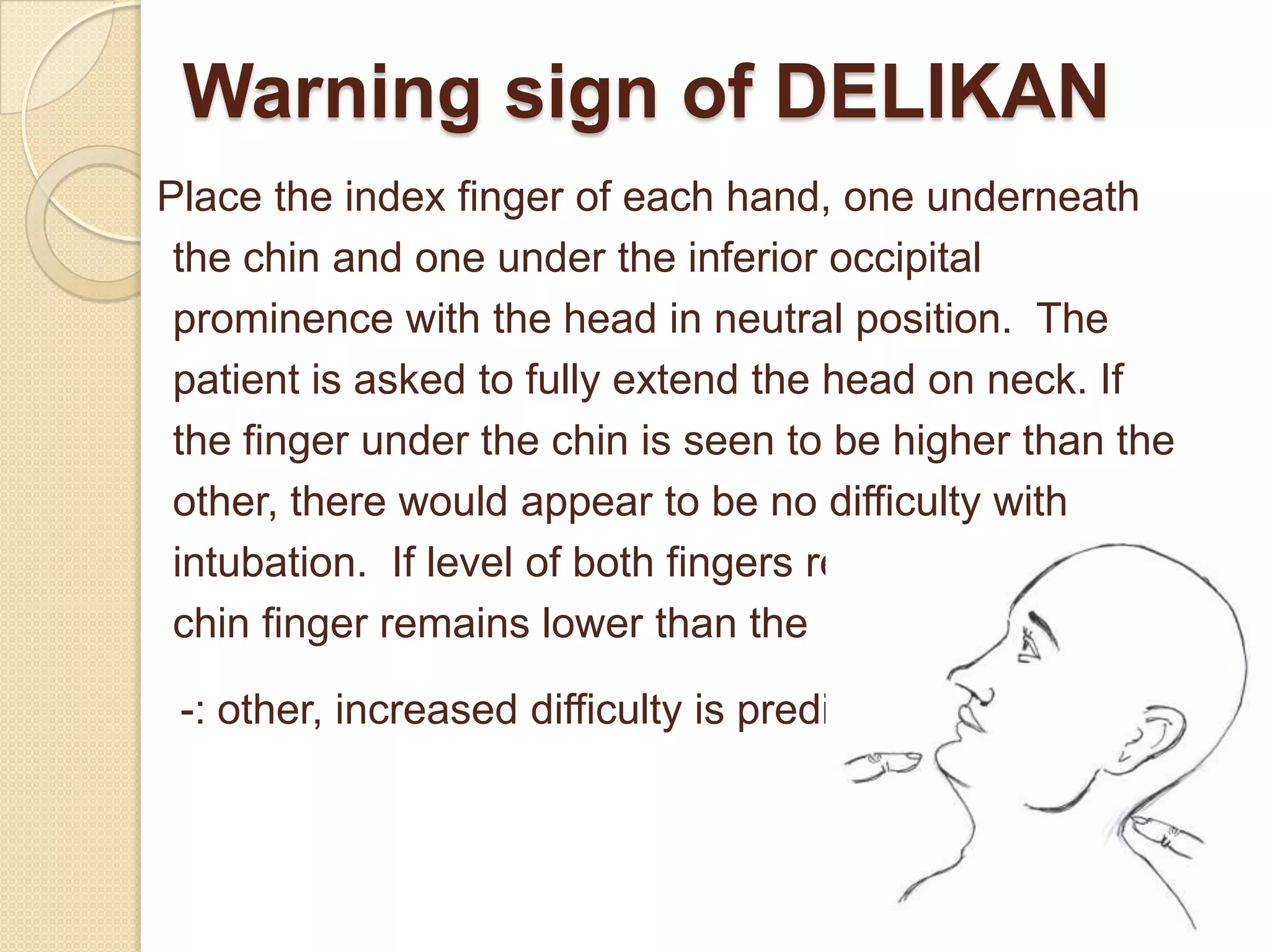 Warning sign of DELIKAN
Place the index finger of each hand, one underneath
 the chin and one under the inferior occipital
 prominence with the head in neutral position. The
 patient is asked to fully extend the head on neck. If
 the finger under the chin is seen to be higher than the
 other, there would appear to be no difficulty with
 intubation. If level of both fingers remains same or the
 chin finger remains lower than the

 -: other, increased difficulty is predicted.
 