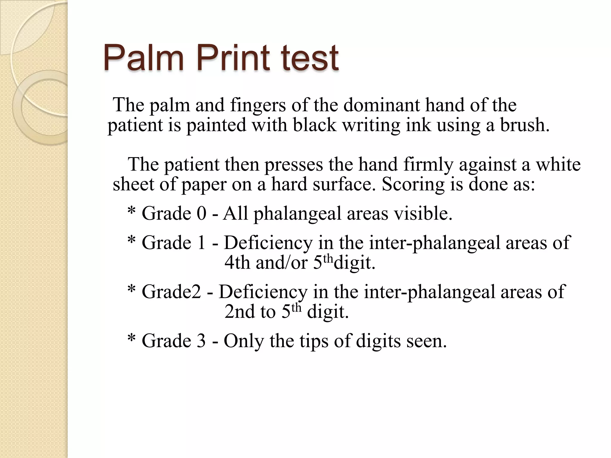 Palm Print test
The palm and fingers of the dominant hand of the
patient is painted with black writing ink using a brush.
  The patient then presses the hand firmly against a white
sheet of paper on a hard surface. Scoring is done as:
  * Grade 0 - All phalangeal areas visible.
  * Grade 1 - Deficiency in the inter-phalangeal areas of
              4th and/or 5thdigit.
  * Grade2 - Deficiency in the inter-phalangeal areas of
              2nd to 5th digit.
  * Grade 3 - Only the tips of digits seen.
 