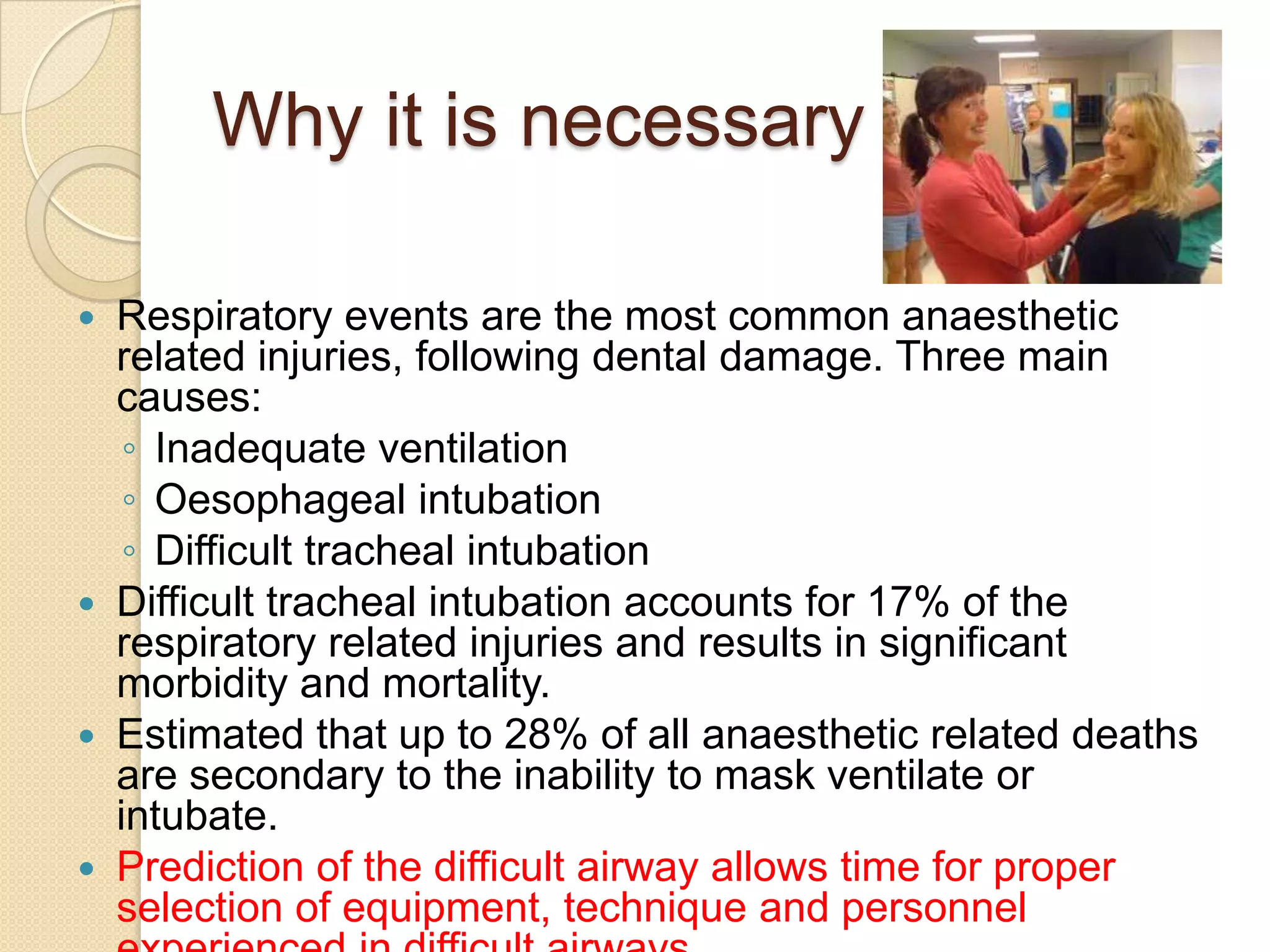 Why it is necessary ??

   Respiratory events are the most common anaesthetic
    related injuries, following dental damage. Three main
    causes:
     ◦ Inadequate ventilation
     ◦ Oesophageal intubation
     ◦ Difficult tracheal intubation
   Difficult tracheal intubation accounts for 17% of the
    respiratory related injuries and results in significant
    morbidity and mortality.
   Estimated that up to 28% of all anaesthetic related deaths
    are secondary to the inability to mask ventilate or
    intubate.
   Prediction of the difficult airway allows time for proper
    selection of equipment, technique and personnel
 
