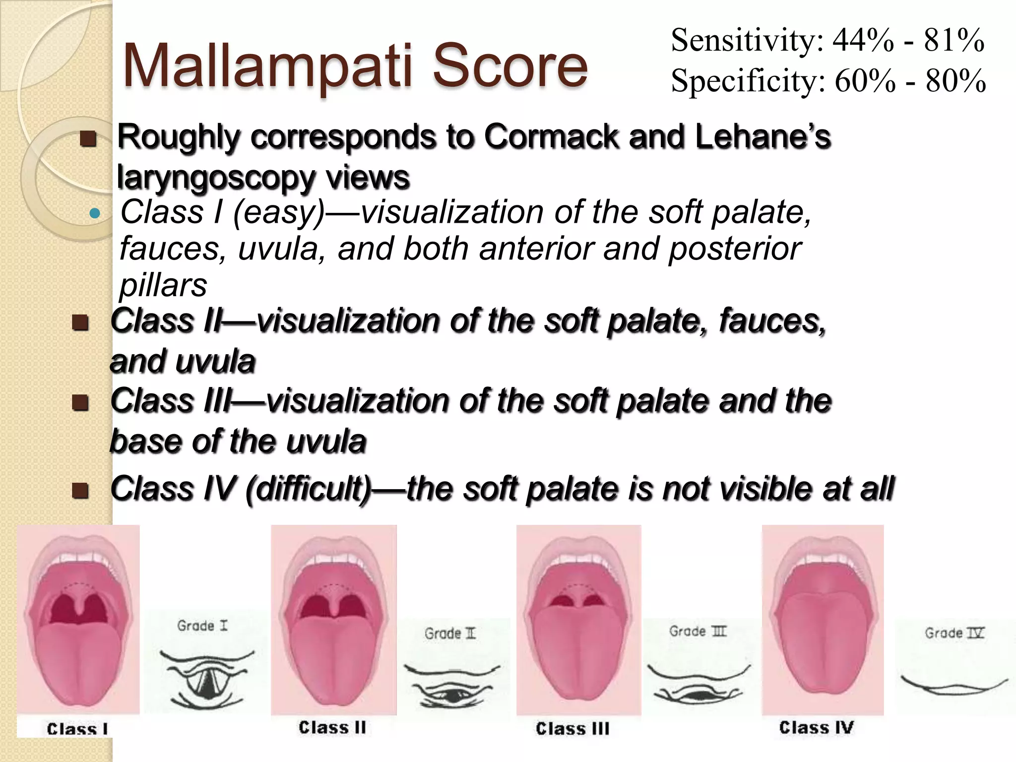 Sensitivity: 44% - 81%
    Mallampati Score                       Specificity: 60% - 80%
  Roughly corresponds to Cormack and Lehane‘s
   laryngoscopy views
  Class I (easy)—visualization of the soft palate,
   fauces, uvula, and both anterior and posterior
   pillars
 Class II—visualization of the soft palate, fauces,
  and uvula
 Class III—visualization of the soft palate and the
  base of the uvula
 Class IV (difficult)—the soft palate is not visible at all
 