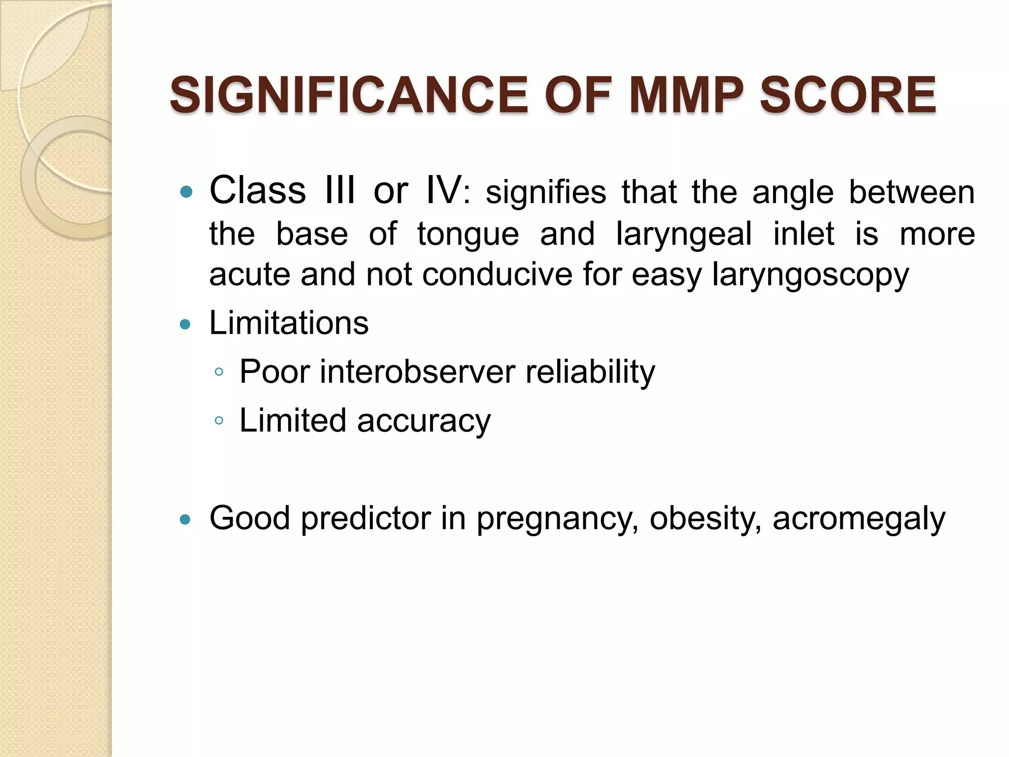 SIGNIFICANCE OF MMP SCORE
   Class III or IV: signifies that the angle between
    the base of tongue and laryngeal inlet is more
    acute and not conducive for easy laryngoscopy
   Limitations
    ◦ Poor interobserver reliability
    ◦ Limited accuracy

   Good predictor in pregnancy, obesity, acromegaly
 