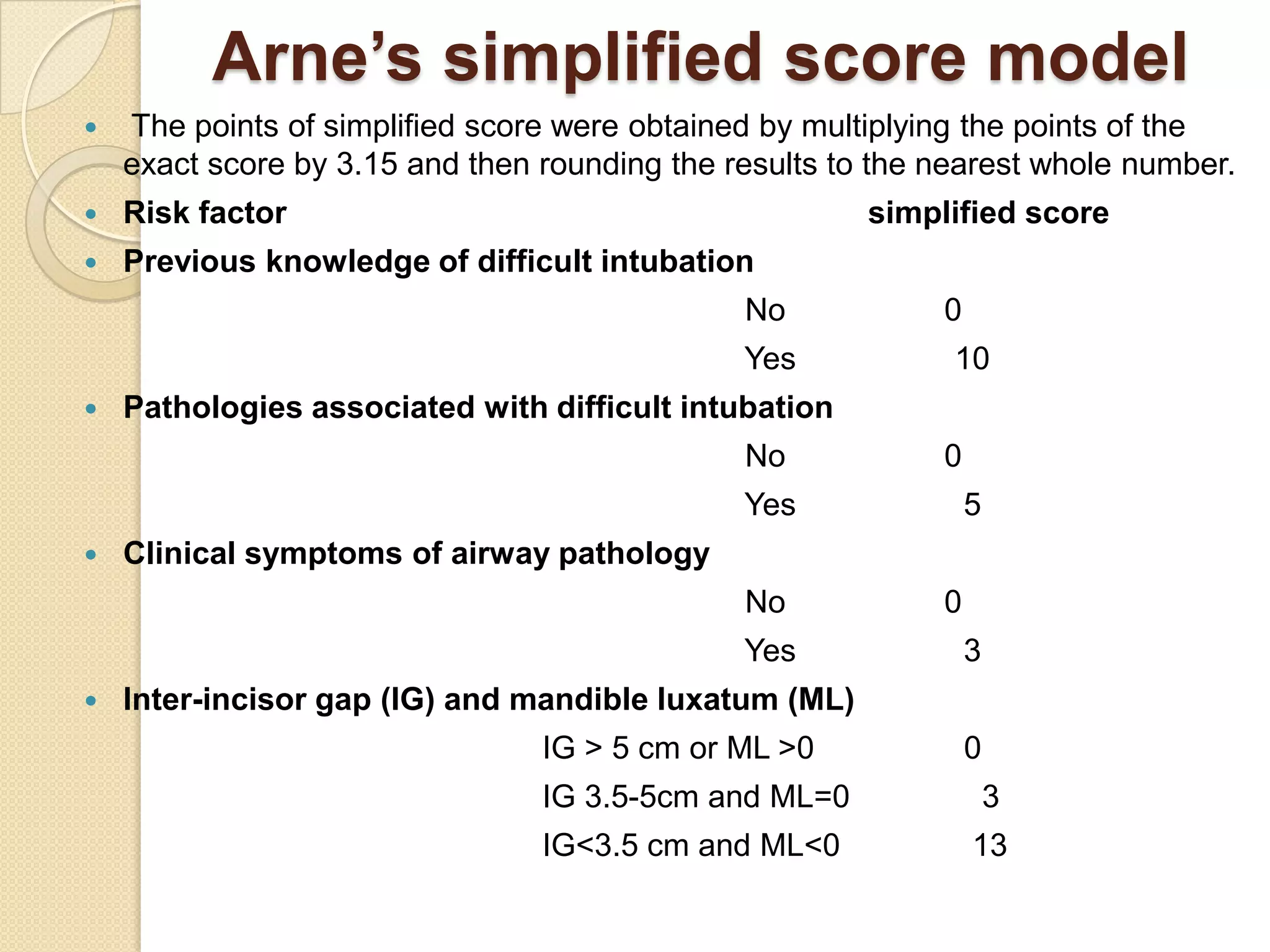 Arne’s simplified score model
   The points of simplified score were obtained by multiplying the points of the
    exact score by 3.15 and then rounding the results to the nearest whole number.
   Risk factor                                         simplified score
   Previous knowledge of difficult intubation
                                               No            0
                                               Yes            10
   Pathologies associated with difficult intubation
                                               No            0
                                               Yes               5
   Clinical symptoms of airway pathology
                                               No            0
                                               Yes               3
   Inter-incisor gap (IG) and mandible luxatum (ML)
                                 IG > 5 cm or ML >0              0
                                 IG 3.5-5cm and ML=0                 3
                                 IG<3.5 cm and ML<0              13
 