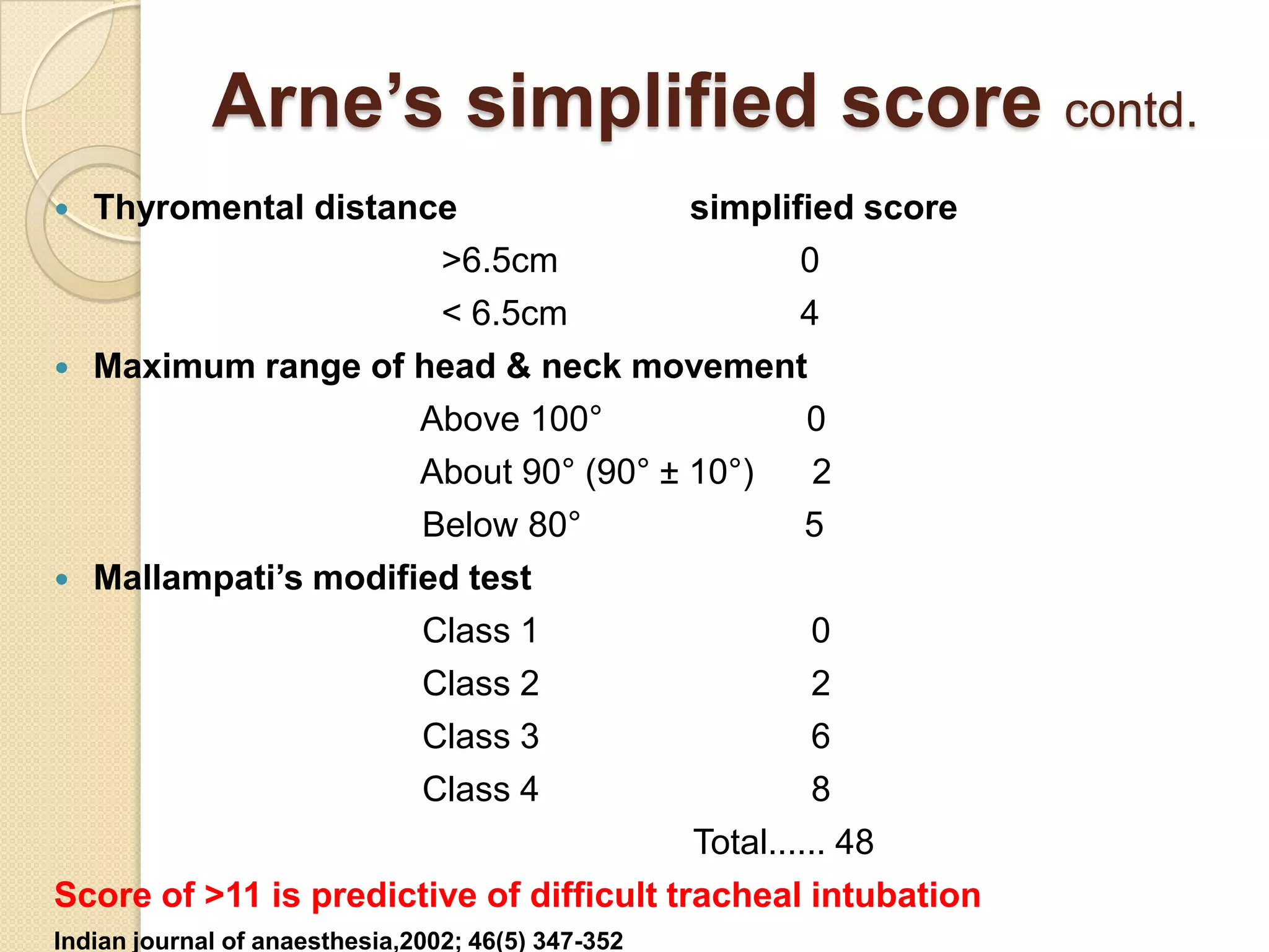 Arne’s simplified score contd.
 Thyromental distance                    simplified score
                        >6.5cm                    0
                        < 6.5cm                   4
 Maximum range of head & neck movement
                      Above 100°                   0
                      About 90° (90° ± 10°)         2
                      Below 80°                    5
 Mallampati’s modified test
                      Class 1                      0
                      Class 2                      2
                      Class 3                      6
                      Class 4                      8
                                          Total...... 48
Score of >11 is predictive of difficult tracheal intubation
Indian journal of anaesthesia,2002; 46(5) 347-352
 