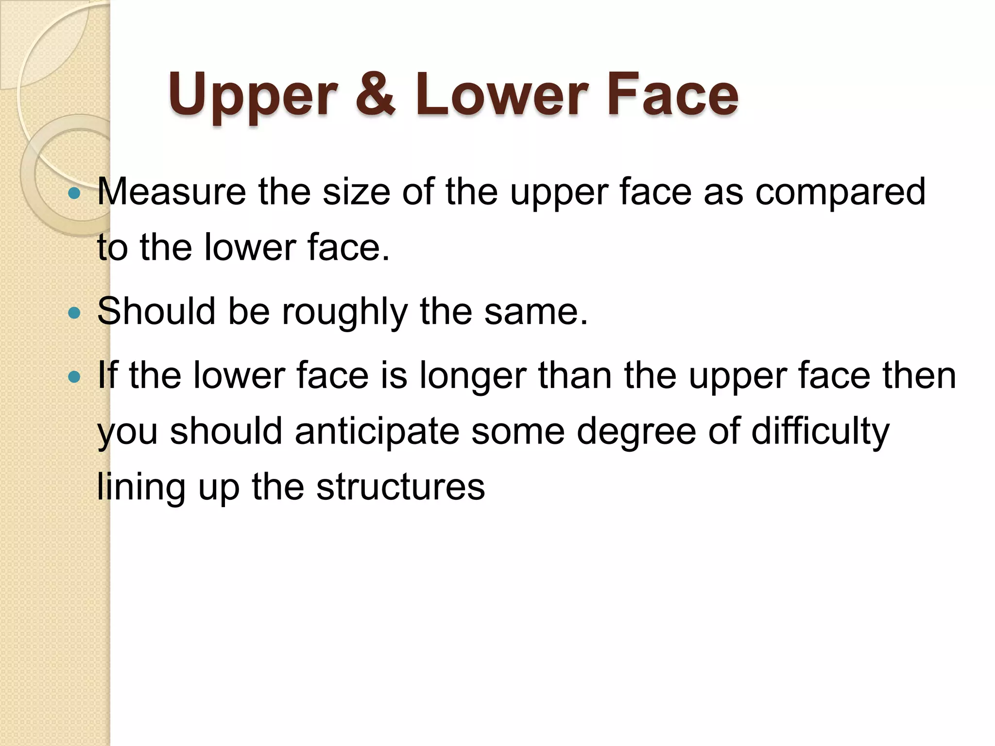 Upper & Lower Face
   Measure the size of the upper face as compared
    to the lower face.
   Should be roughly the same.
   If the lower face is longer than the upper face then
    you should anticipate some degree of difficulty
    lining up the structures
 