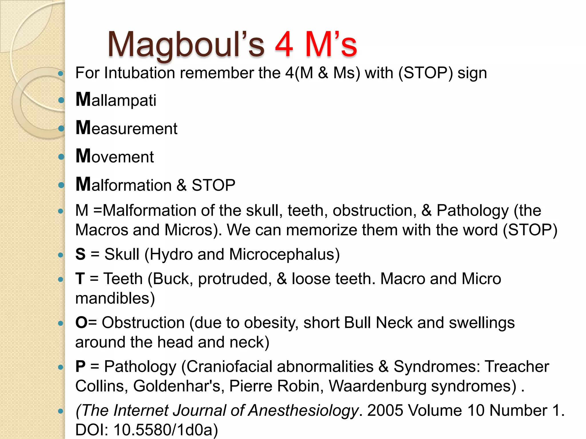 Magboul‘s 4 M‘s
   For Intubation remember the 4(M & Ms) with (STOP) sign
   Mallampati
   Measurement
   Movement
   Malformation & STOP
   M =Malformation of the skull, teeth, obstruction, & Pathology (the
    Macros and Micros). We can memorize them with the word (STOP)
   S = Skull (Hydro and Microcephalus)
   T = Teeth (Buck, protruded, & loose teeth. Macro and Micro
    mandibles)
   O= Obstruction (due to obesity, short Bull Neck and swellings
    around the head and neck)
   P = Pathology (Craniofacial abnormalities & Syndromes: Treacher
    Collins, Goldenhar's, Pierre Robin, Waardenburg syndromes) .
   (The Internet Journal of Anesthesiology. 2005 Volume 10 Number 1.
    DOI: 10.5580/1d0a)
 